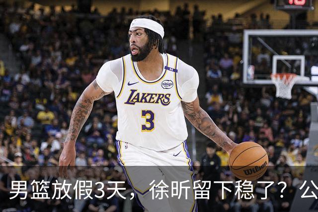 男篮放假3天，徐昕留下稳了？公开表态，郭士强欣慰，杜锋尴尬
